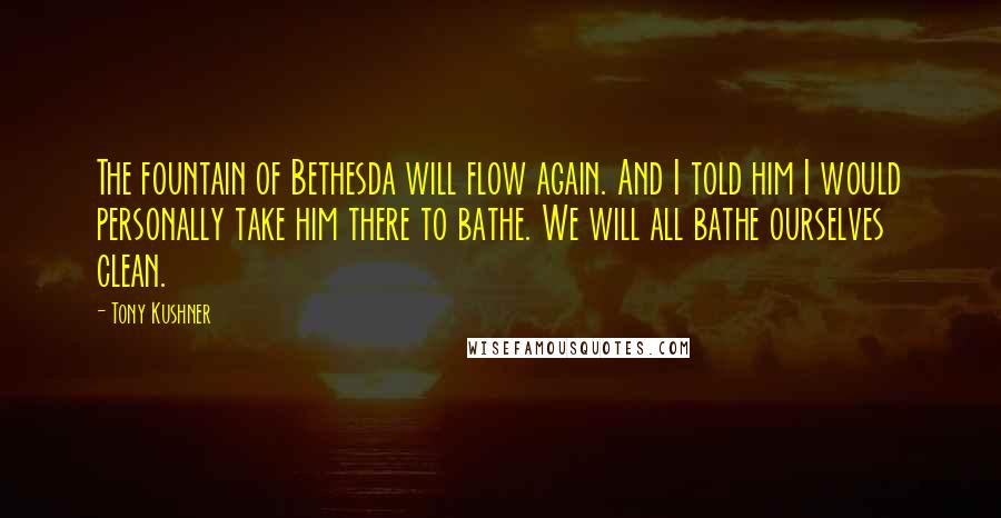 Tony Kushner Quotes: The fountain of Bethesda will flow again. And I told him I would personally take him there to bathe. We will all bathe ourselves clean.