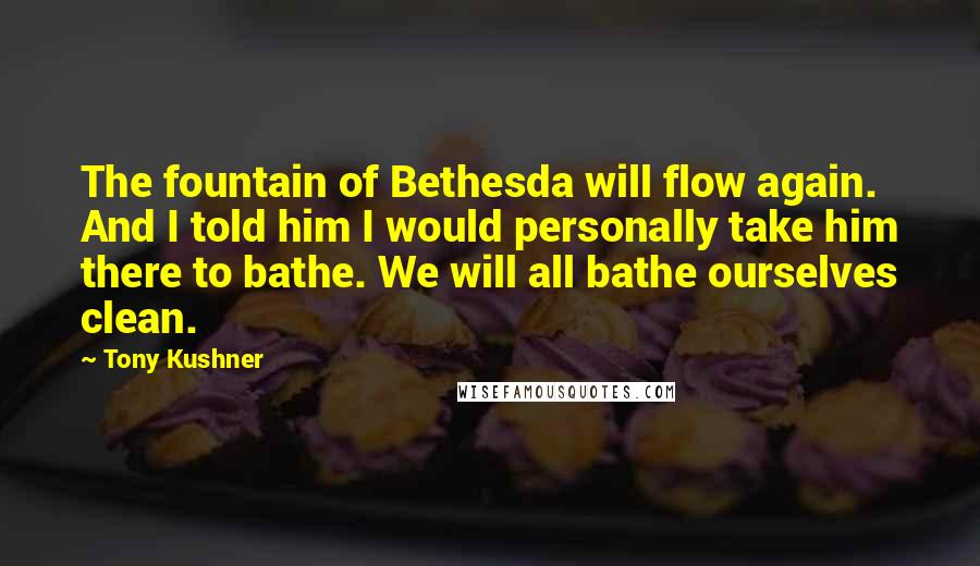 Tony Kushner Quotes: The fountain of Bethesda will flow again. And I told him I would personally take him there to bathe. We will all bathe ourselves clean.