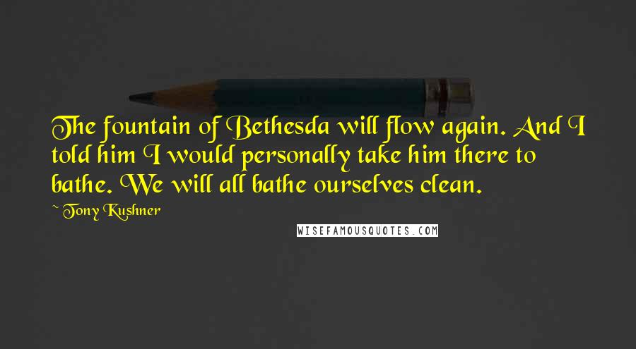 Tony Kushner Quotes: The fountain of Bethesda will flow again. And I told him I would personally take him there to bathe. We will all bathe ourselves clean.