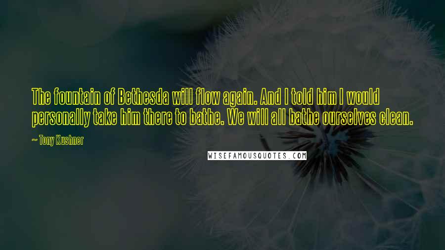 Tony Kushner Quotes: The fountain of Bethesda will flow again. And I told him I would personally take him there to bathe. We will all bathe ourselves clean.