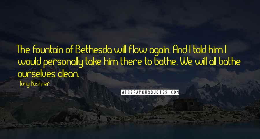 Tony Kushner Quotes: The fountain of Bethesda will flow again. And I told him I would personally take him there to bathe. We will all bathe ourselves clean.