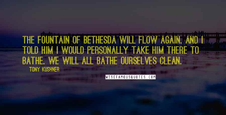 Tony Kushner Quotes: The fountain of Bethesda will flow again. And I told him I would personally take him there to bathe. We will all bathe ourselves clean.