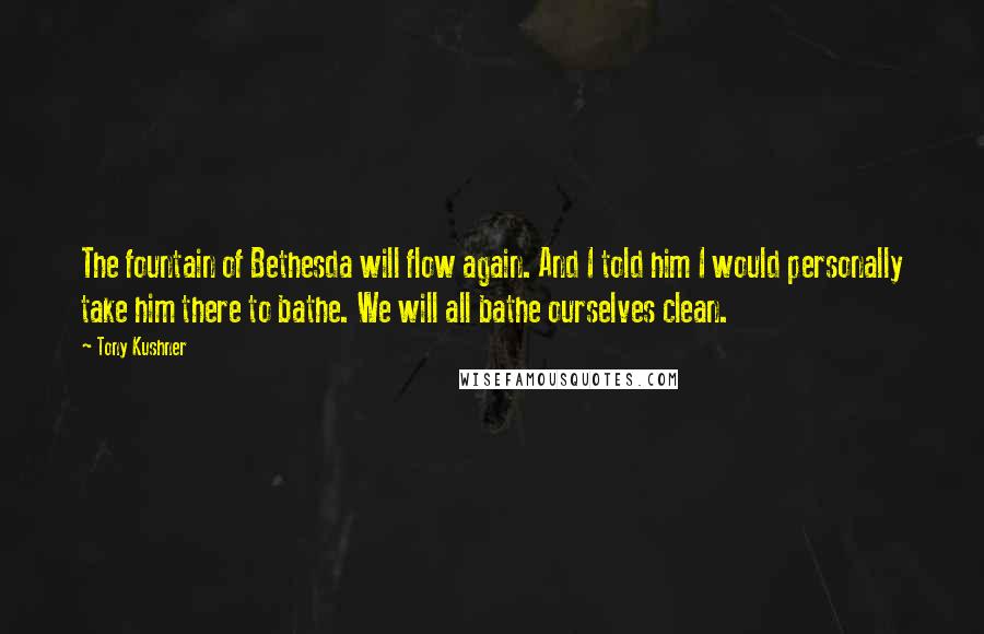 Tony Kushner Quotes: The fountain of Bethesda will flow again. And I told him I would personally take him there to bathe. We will all bathe ourselves clean.