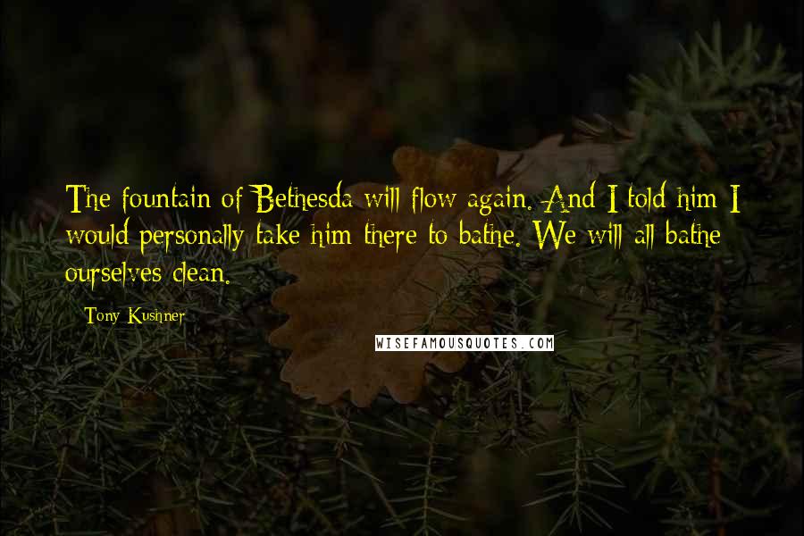 Tony Kushner Quotes: The fountain of Bethesda will flow again. And I told him I would personally take him there to bathe. We will all bathe ourselves clean.