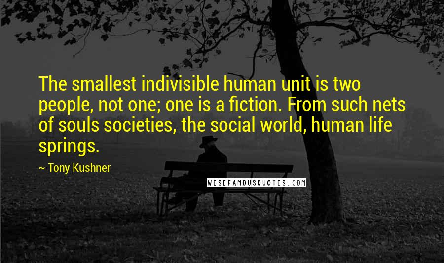 Tony Kushner Quotes: The smallest indivisible human unit is two people, not one; one is a fiction. From such nets of souls societies, the social world, human life springs.