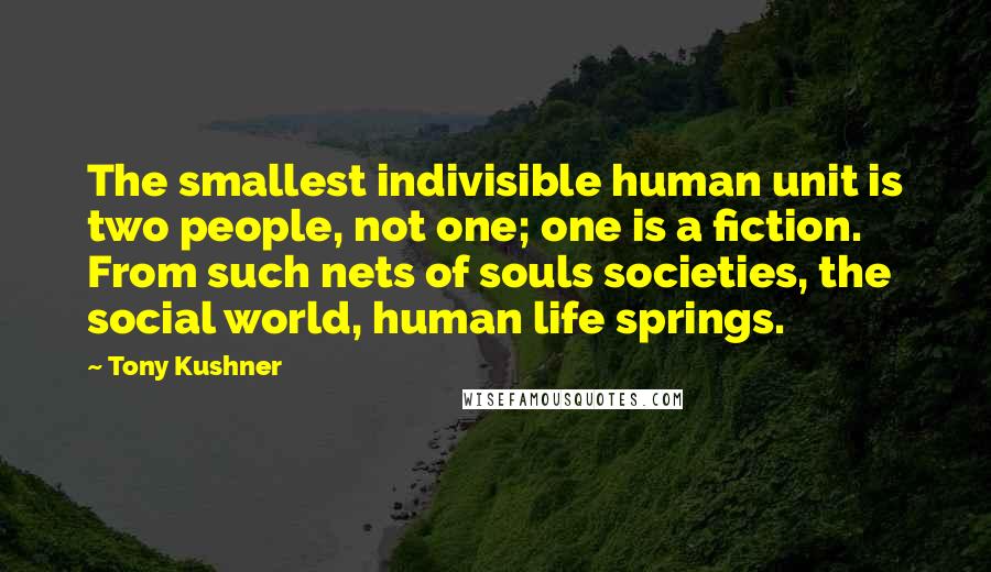 Tony Kushner Quotes: The smallest indivisible human unit is two people, not one; one is a fiction. From such nets of souls societies, the social world, human life springs.