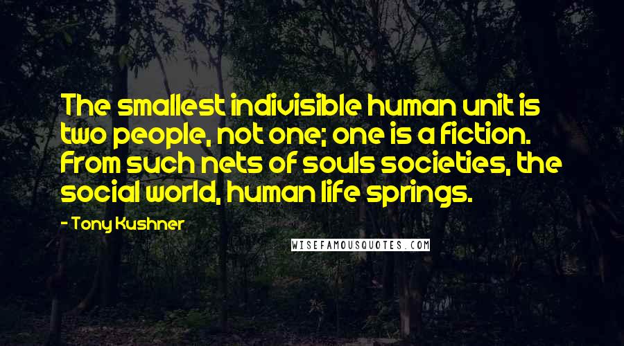 Tony Kushner Quotes: The smallest indivisible human unit is two people, not one; one is a fiction. From such nets of souls societies, the social world, human life springs.