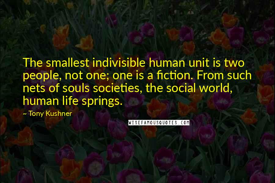 Tony Kushner Quotes: The smallest indivisible human unit is two people, not one; one is a fiction. From such nets of souls societies, the social world, human life springs.