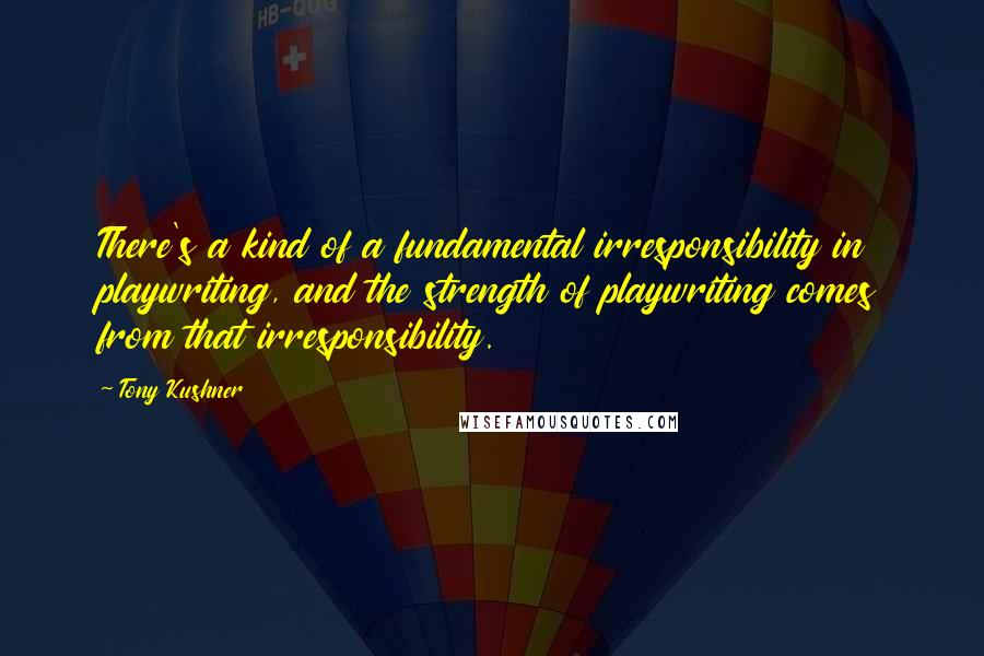 Tony Kushner Quotes: There's a kind of a fundamental irresponsibility in playwriting, and the strength of playwriting comes from that irresponsibility.