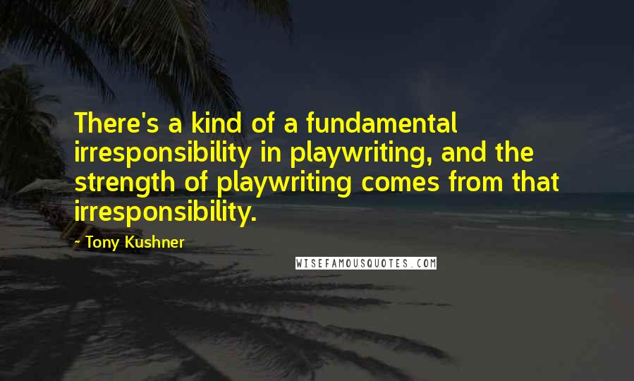 Tony Kushner Quotes: There's a kind of a fundamental irresponsibility in playwriting, and the strength of playwriting comes from that irresponsibility.