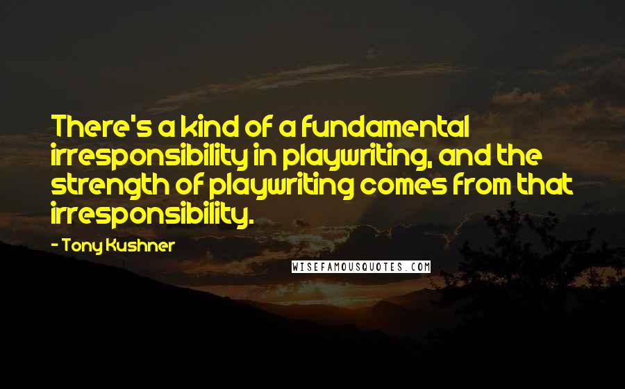 Tony Kushner Quotes: There's a kind of a fundamental irresponsibility in playwriting, and the strength of playwriting comes from that irresponsibility.