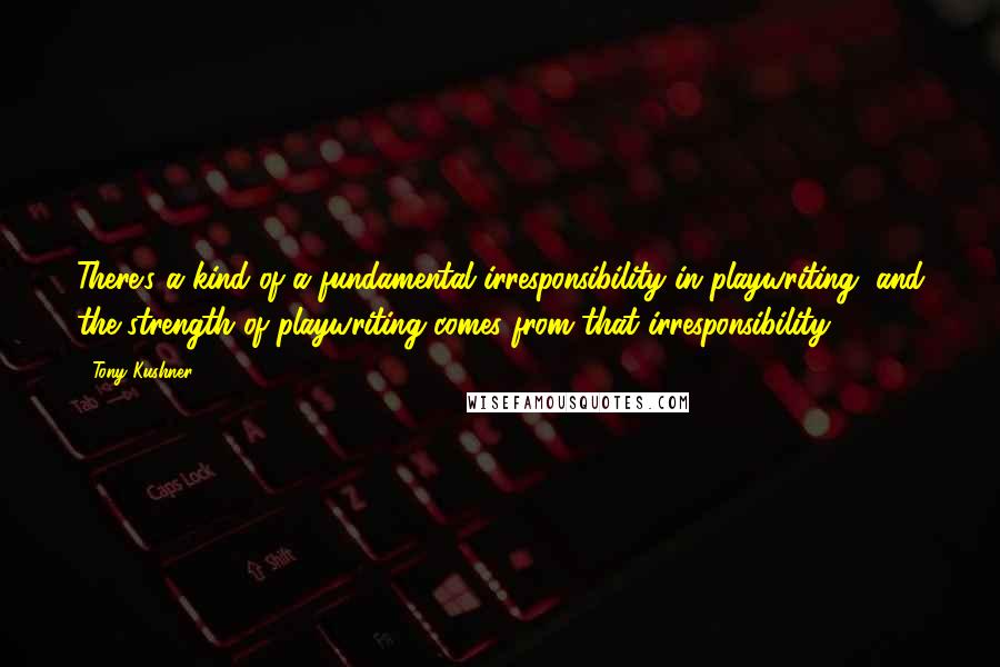 Tony Kushner Quotes: There's a kind of a fundamental irresponsibility in playwriting, and the strength of playwriting comes from that irresponsibility.