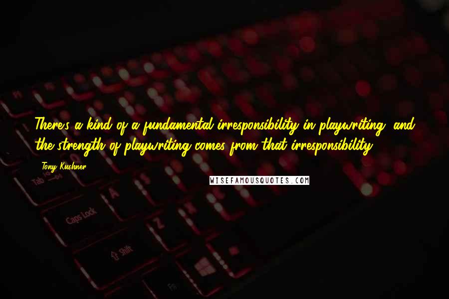 Tony Kushner Quotes: There's a kind of a fundamental irresponsibility in playwriting, and the strength of playwriting comes from that irresponsibility.