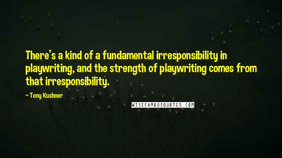 Tony Kushner Quotes: There's a kind of a fundamental irresponsibility in playwriting, and the strength of playwriting comes from that irresponsibility.