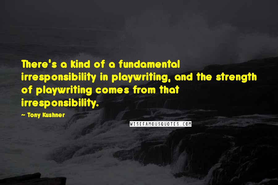Tony Kushner Quotes: There's a kind of a fundamental irresponsibility in playwriting, and the strength of playwriting comes from that irresponsibility.