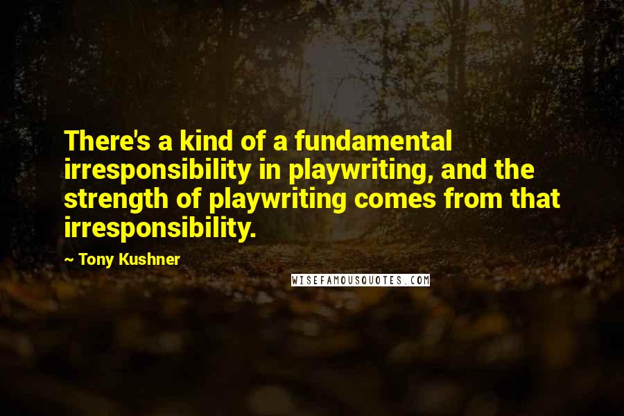 Tony Kushner Quotes: There's a kind of a fundamental irresponsibility in playwriting, and the strength of playwriting comes from that irresponsibility.