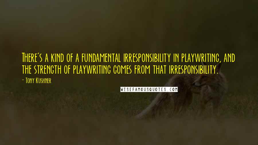 Tony Kushner Quotes: There's a kind of a fundamental irresponsibility in playwriting, and the strength of playwriting comes from that irresponsibility.