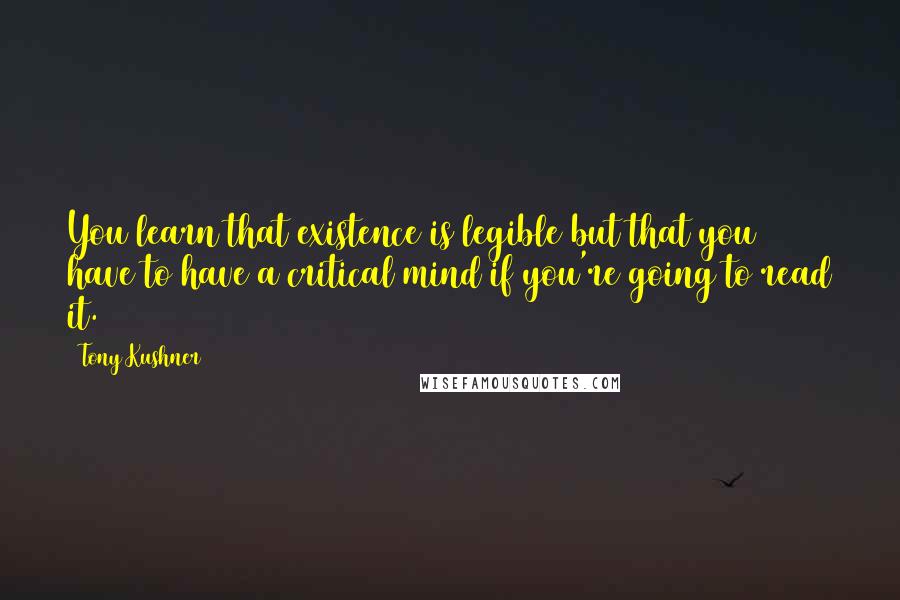 Tony Kushner Quotes: You learn that existence is legible but that you have to have a critical mind if you're going to read it.