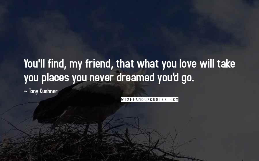 Tony Kushner Quotes: You'll find, my friend, that what you love will take you places you never dreamed you'd go.