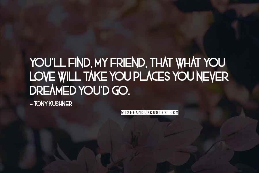 Tony Kushner Quotes: You'll find, my friend, that what you love will take you places you never dreamed you'd go.