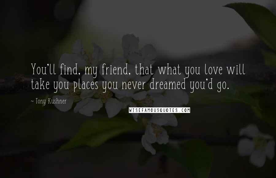 Tony Kushner Quotes: You'll find, my friend, that what you love will take you places you never dreamed you'd go.