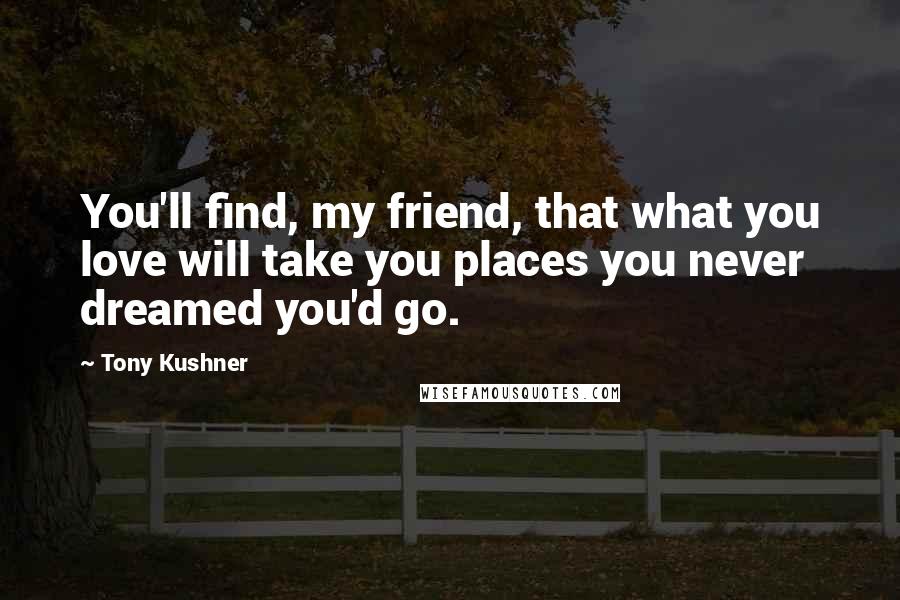 Tony Kushner Quotes: You'll find, my friend, that what you love will take you places you never dreamed you'd go.