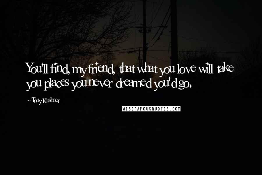 Tony Kushner Quotes: You'll find, my friend, that what you love will take you places you never dreamed you'd go.