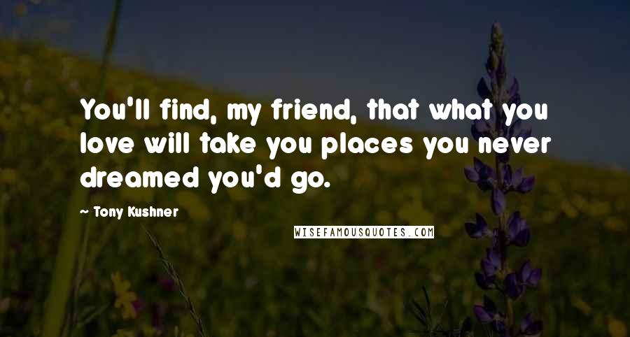 Tony Kushner Quotes: You'll find, my friend, that what you love will take you places you never dreamed you'd go.