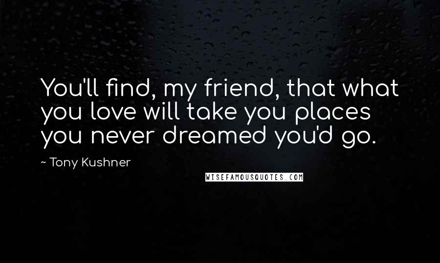 Tony Kushner Quotes: You'll find, my friend, that what you love will take you places you never dreamed you'd go.