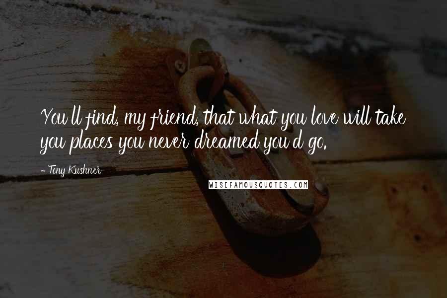 Tony Kushner Quotes: You'll find, my friend, that what you love will take you places you never dreamed you'd go.