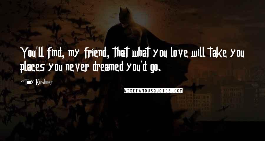 Tony Kushner Quotes: You'll find, my friend, that what you love will take you places you never dreamed you'd go.