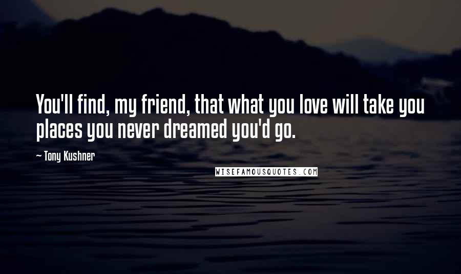 Tony Kushner Quotes: You'll find, my friend, that what you love will take you places you never dreamed you'd go.