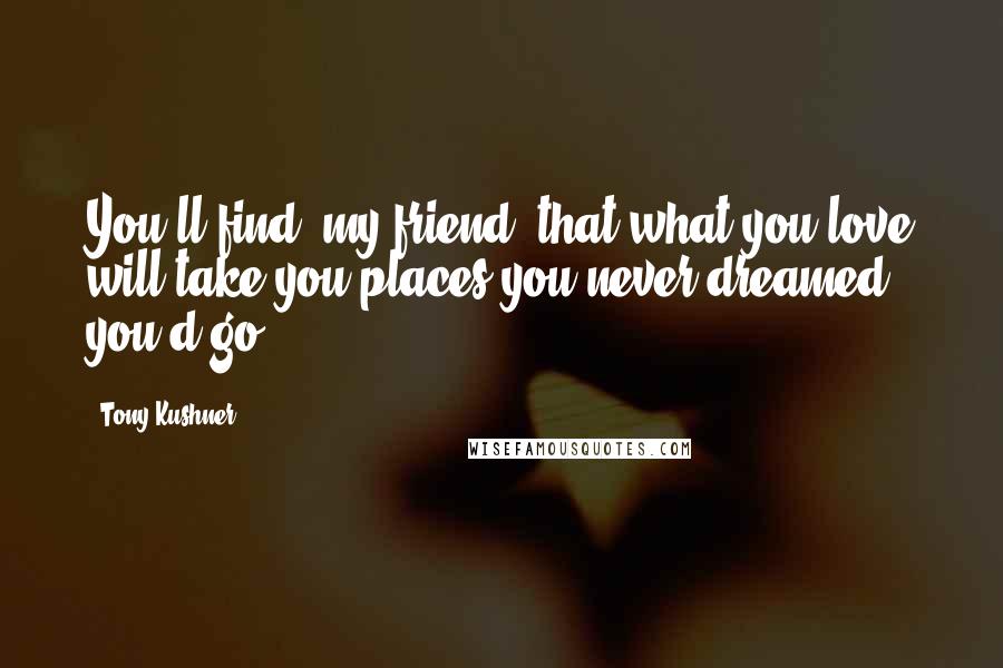 Tony Kushner Quotes: You'll find, my friend, that what you love will take you places you never dreamed you'd go.