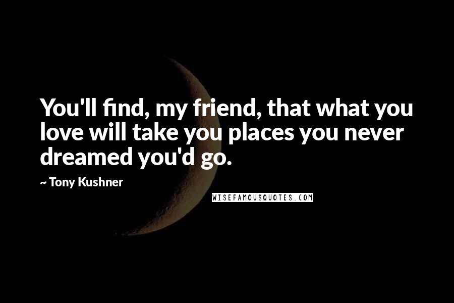 Tony Kushner Quotes: You'll find, my friend, that what you love will take you places you never dreamed you'd go.