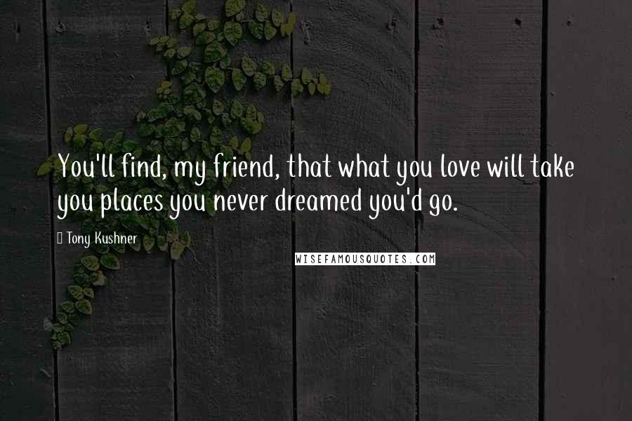 Tony Kushner Quotes: You'll find, my friend, that what you love will take you places you never dreamed you'd go.