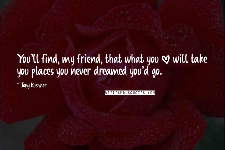 Tony Kushner Quotes: You'll find, my friend, that what you love will take you places you never dreamed you'd go.