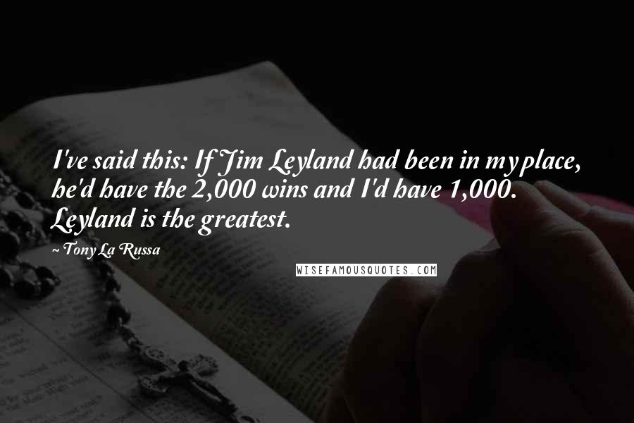 Tony La Russa Quotes: I've said this: If Jim Leyland had been in my place, he'd have the 2,000 wins and I'd have 1,000. Leyland is the greatest.