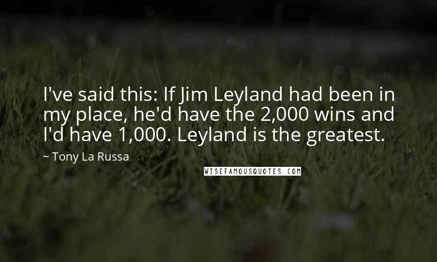 Tony La Russa Quotes: I've said this: If Jim Leyland had been in my place, he'd have the 2,000 wins and I'd have 1,000. Leyland is the greatest.