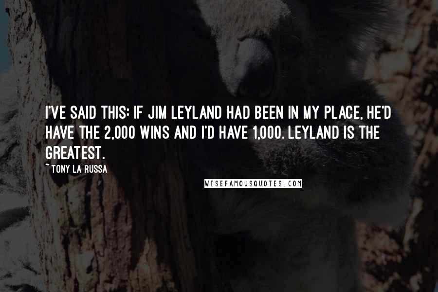 Tony La Russa Quotes: I've said this: If Jim Leyland had been in my place, he'd have the 2,000 wins and I'd have 1,000. Leyland is the greatest.