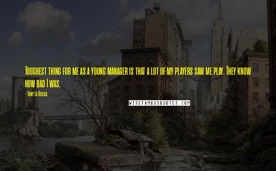 Tony La Russa Quotes: Toughest thing for me as a young manager is that a lot of my players saw me play. They know how bad I was.
