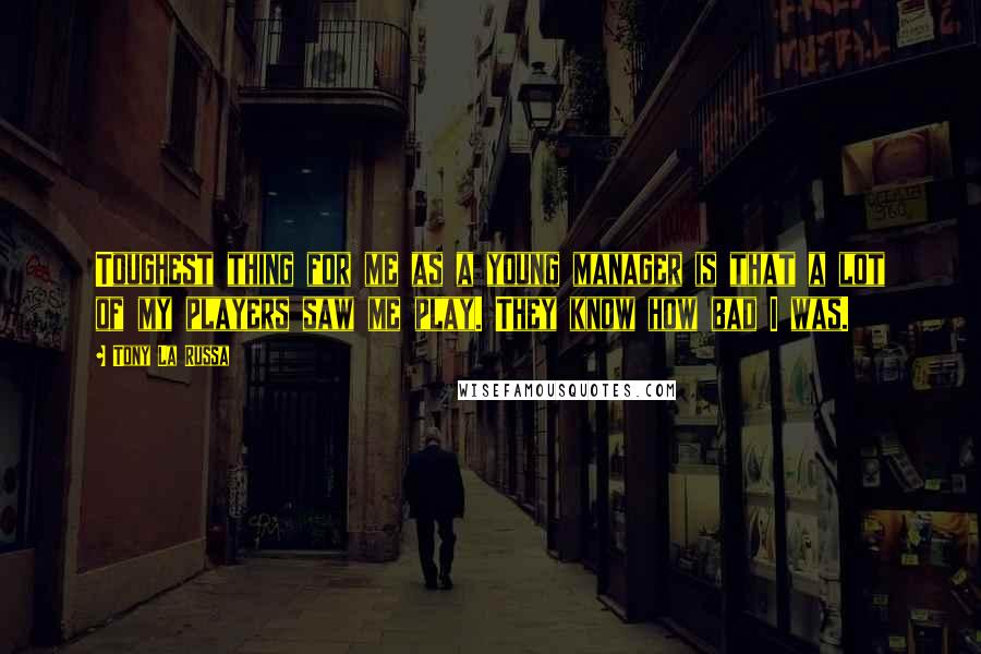 Tony La Russa Quotes: Toughest thing for me as a young manager is that a lot of my players saw me play. They know how bad I was.