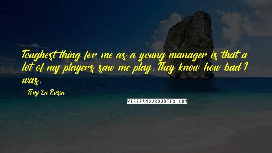 Tony La Russa Quotes: Toughest thing for me as a young manager is that a lot of my players saw me play. They know how bad I was.