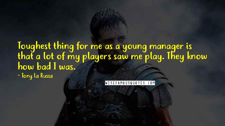 Tony La Russa Quotes: Toughest thing for me as a young manager is that a lot of my players saw me play. They know how bad I was.