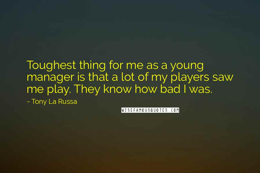 Tony La Russa Quotes: Toughest thing for me as a young manager is that a lot of my players saw me play. They know how bad I was.