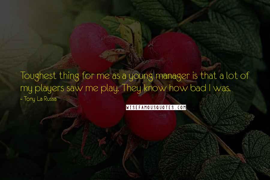 Tony La Russa Quotes: Toughest thing for me as a young manager is that a lot of my players saw me play. They know how bad I was.