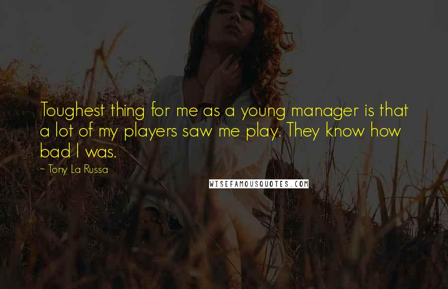 Tony La Russa Quotes: Toughest thing for me as a young manager is that a lot of my players saw me play. They know how bad I was.