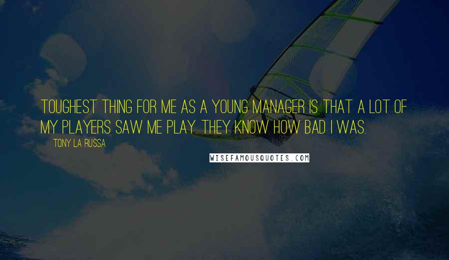 Tony La Russa Quotes: Toughest thing for me as a young manager is that a lot of my players saw me play. They know how bad I was.