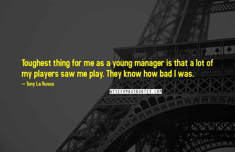 Tony La Russa Quotes: Toughest thing for me as a young manager is that a lot of my players saw me play. They know how bad I was.