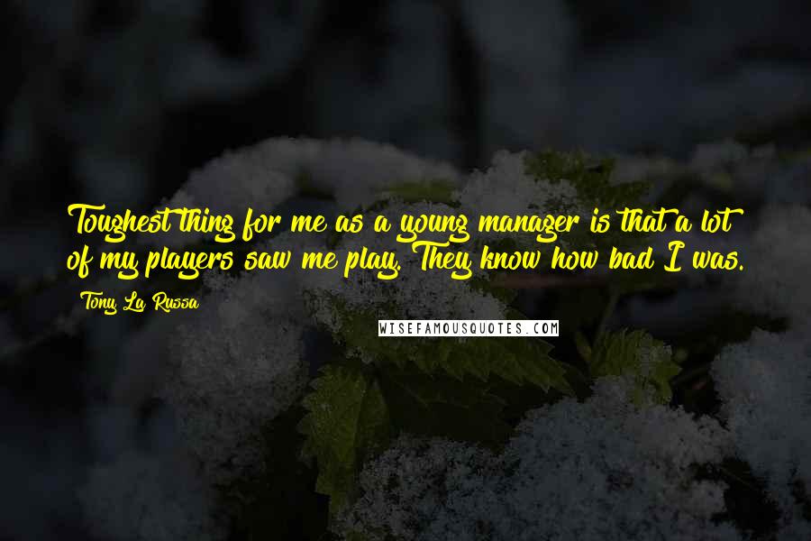 Tony La Russa Quotes: Toughest thing for me as a young manager is that a lot of my players saw me play. They know how bad I was.