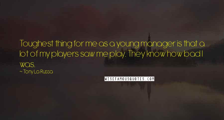 Tony La Russa Quotes: Toughest thing for me as a young manager is that a lot of my players saw me play. They know how bad I was.